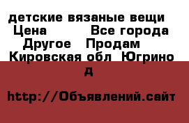 детские вязаные вещи › Цена ­ 500 - Все города Другое » Продам   . Кировская обл.,Югрино д.